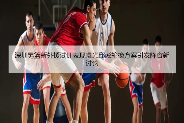 深圳男篮新外援试训表现曝光邱彪轮换方案引发阵容新讨论