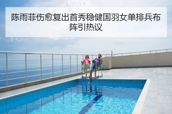 陈雨菲伤愈复出首秀稳健国羽女单排兵布阵引热议