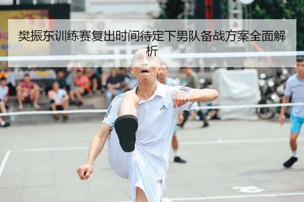 樊振东训练赛复出时间待定下男队备战方案全面解析